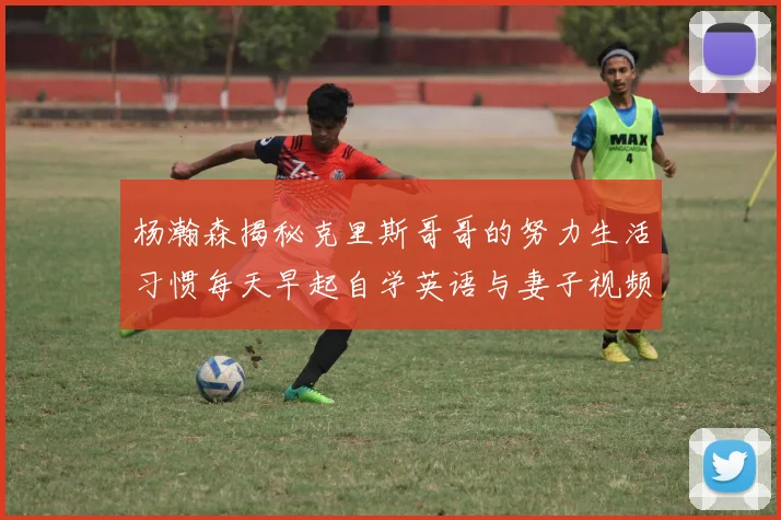杨瀚森揭秘克里斯哥哥的努力生活习惯每天早起自学英语与妻子视频通话