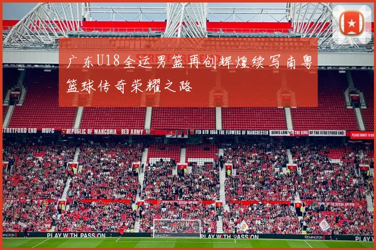 广东U18全运男篮再创辉煌续写南粤篮球传奇荣耀之路