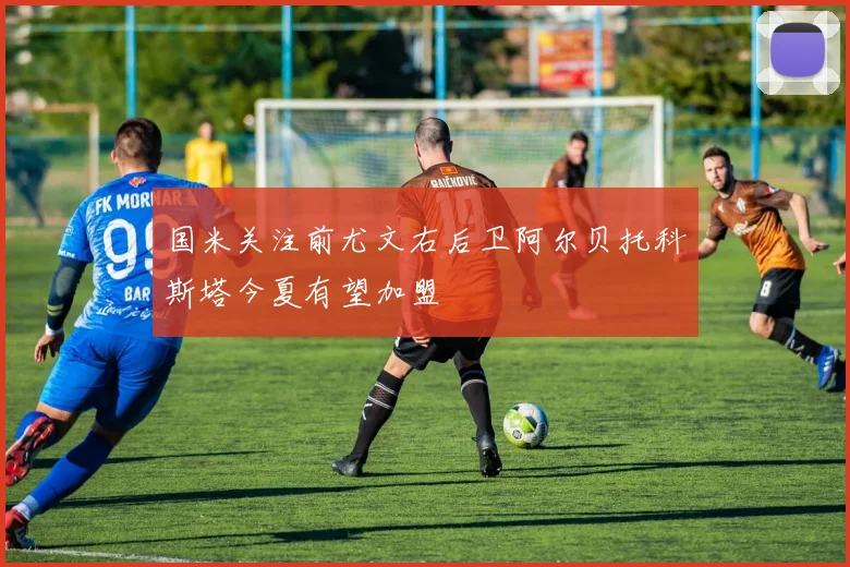 国米关注前尤文右后卫阿尔贝托科斯塔今夏有望加盟