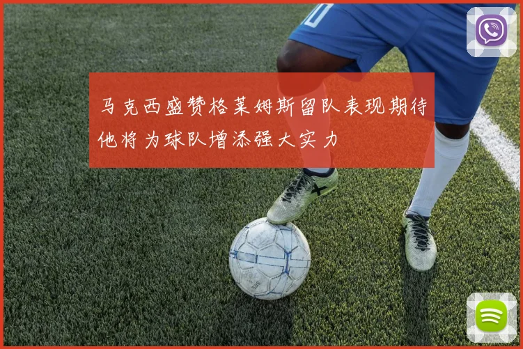 马克西盛赞格莱姆斯留队表现期待他将为球队增添强大实力