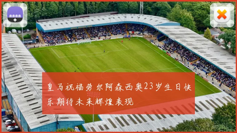皇马祝福劳尔阿森西奥23岁生日快乐期待未来辉煌表现
