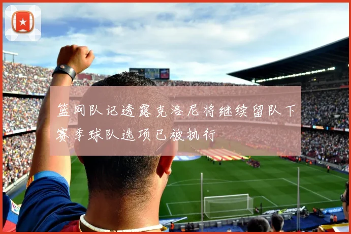 篮网队记透露克洛尼将继续留队下赛季球队选项已被执行