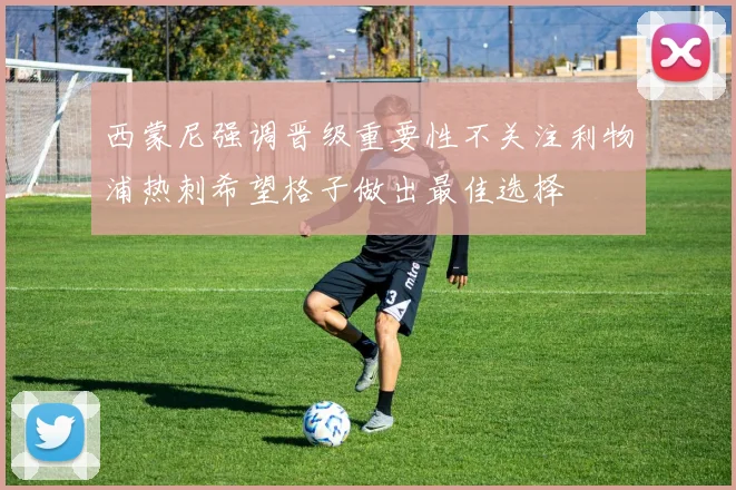 西蒙尼强调晋级重要性不关注利物浦热刺希望格子做出最佳选择