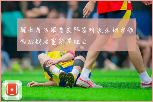 骑士与活塞首发阵容对决米切尔领衔挑战活塞新星组合