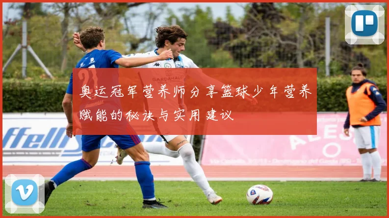 奥运冠军营养师分享篮球少年营养赋能的秘诀与实用建议