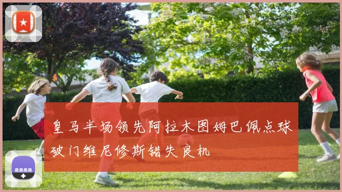 皇马半场领先阿拉木图姆巴佩点球破门维尼修斯错失良机