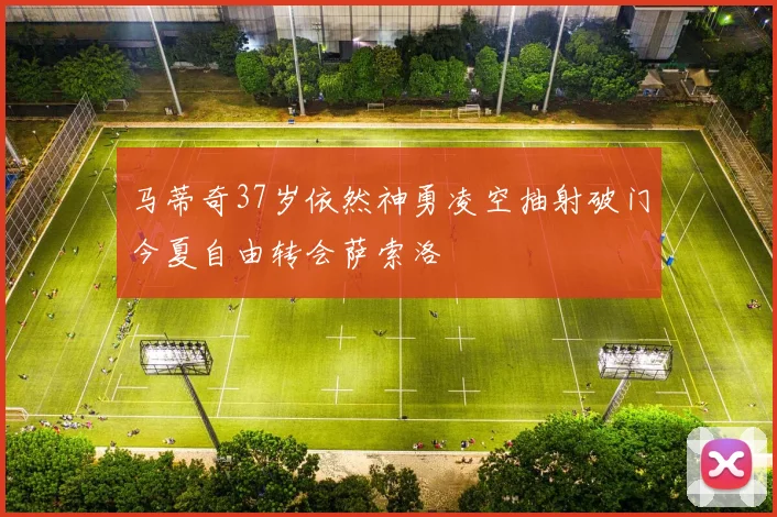 马蒂奇37岁依然神勇凌空抽射破门今夏自由转会萨索洛