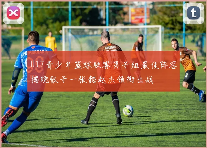 U17青少年篮球联赛男子组最佳阵容揭晓张子一张懿赵杰领衔出战