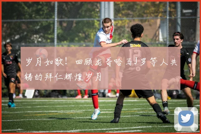 岁月如歌！回顾龙哥哈马J罗等人共铸的拜仁辉煌岁月