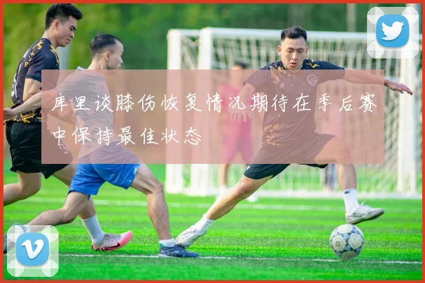 库里谈膝伤恢复情况期待在季后赛中保持最佳状态