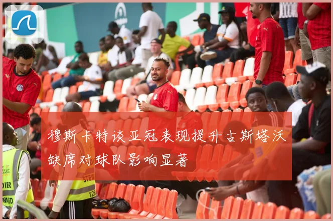 穆斯卡特谈亚冠表现提升古斯塔沃缺席对球队影响显著