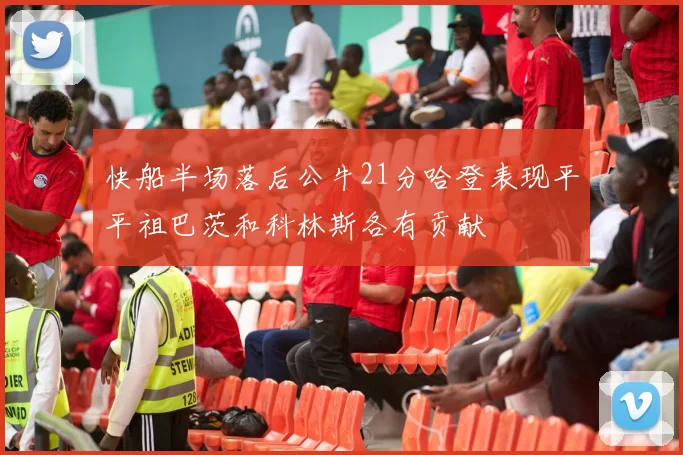 快船半场落后公牛21分哈登表现平平祖巴茨和科林斯各有贡献