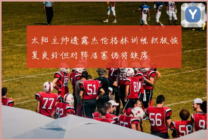 太阳主帅透露杰伦格林训练积极恢复良好但对阵活塞仍将缺席