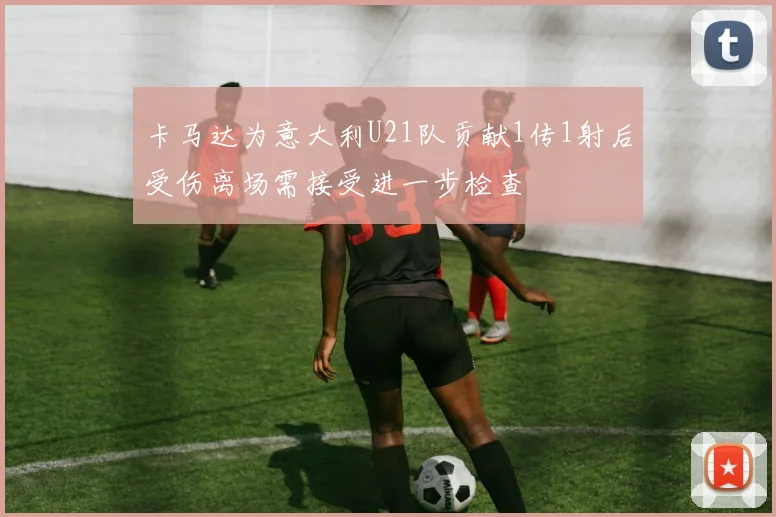 卡马达为意大利U21队贡献1传1射后受伤离场需接受进一步检查