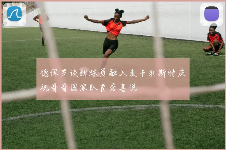 德保罗谈新球员融入麦卡利斯特庆祝哥哥国家队首秀喜悦