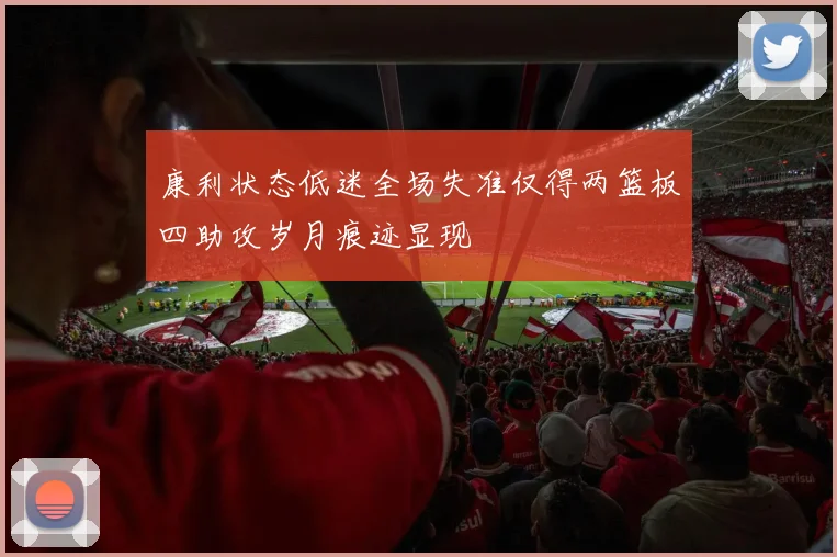 康利状态低迷全场失准仅得两篮板四助攻岁月痕迹显现