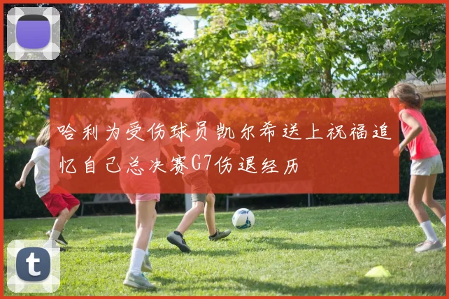 哈利为受伤球员凯尔希送上祝福追忆自己总决赛G7伤退经历